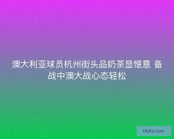 澳大利亚球员杭州街头品奶茶显惬意 备战中澳大战心态轻松