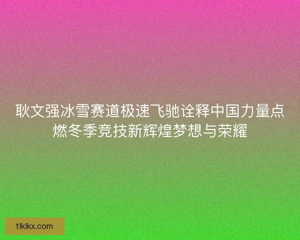 耿文强冰雪赛道极速飞驰诠释中国力量点燃冬季竞技新辉煌梦想与荣耀