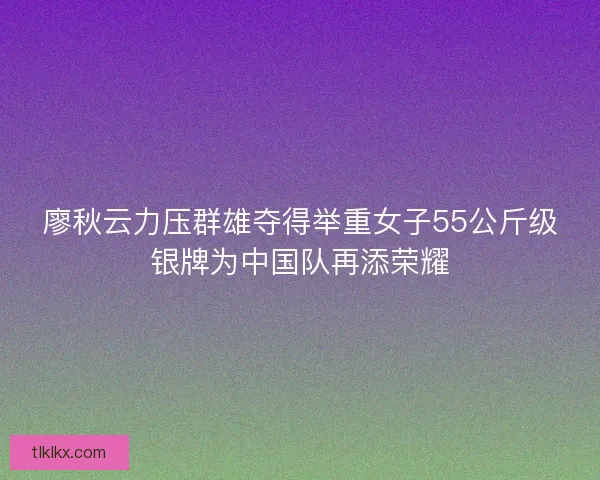 廖秋云力压群雄夺得举重女子55公斤级银牌为中国队再添荣耀