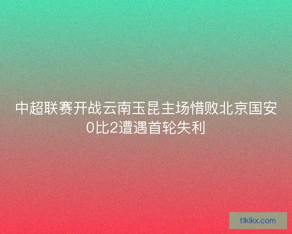 中超联赛开战云南玉昆主场惜败北京国安0比2遭遇首轮失利