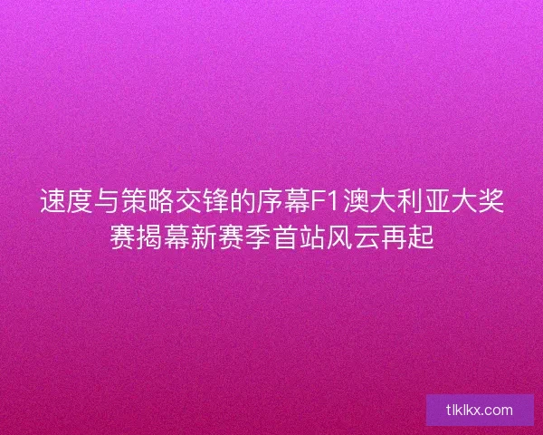 速度与策略交锋的序幕F1澳大利亚大奖赛揭幕新赛季首站风云再起