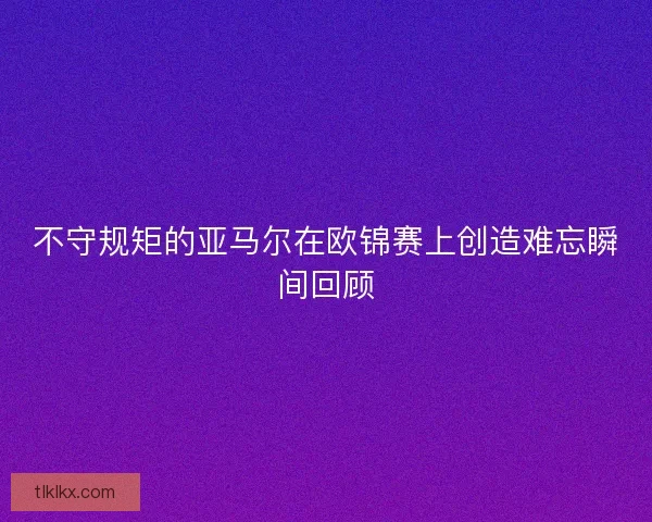 不守规矩的亚马尔在欧锦赛上创造难忘瞬间回顾